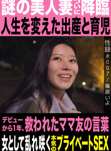 性録＃007/篠原いよ/謎の美人妻ついに降臨/人生を変えた出産と育児/デビューから1年、救われたママ友の言葉/女として乱れ咲く本気のプライベートSEX